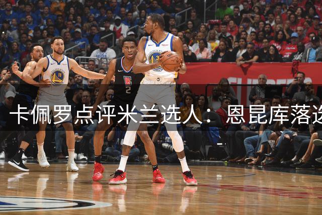 卡佩罗点评米兰选人：恩昆库落选引质疑 莱奥需超常发挥