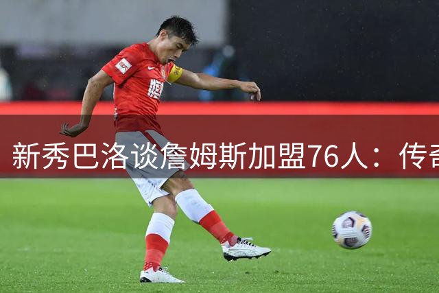 新秀巴洛谈詹姆斯加盟76人：传奇就在身边 每天都是学习机会