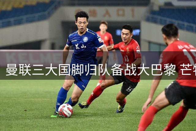曼联三大国脚归队备战大巴黎 芒特与桑托斯或锁定英超首战位置