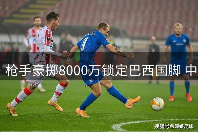 枪手豪掷8000万锁定巴西国脚 中场补强终迎关键拼图