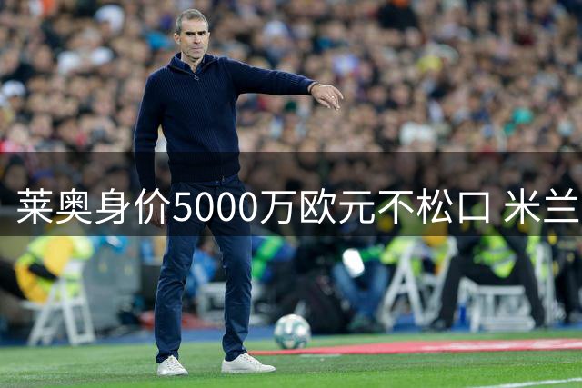 莱奥身价5000万欧元不松口 米兰拒绝土耳其豪门低价挖角