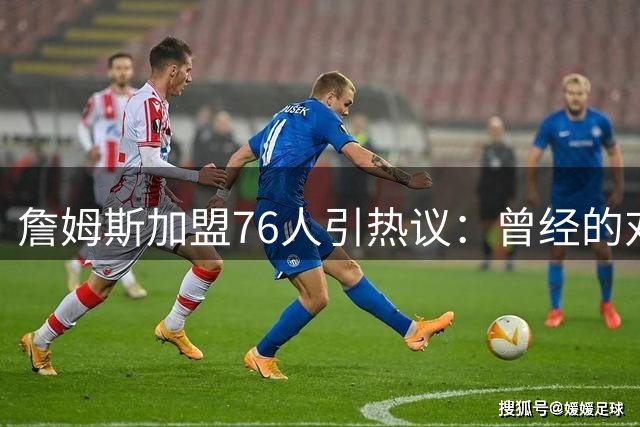 詹姆斯加盟76人引热议：曾经的对手，如今的队友