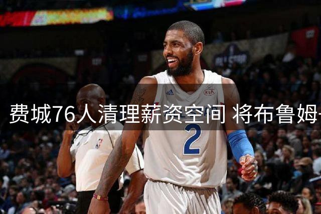 费城76人清理薪资空间 将布鲁姆+次轮签送往快船