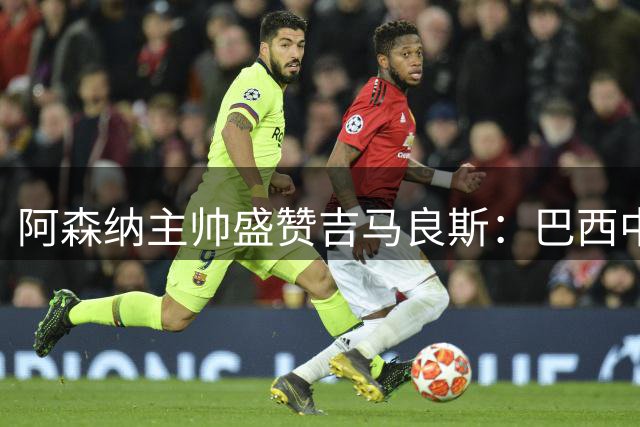 阿森纳主帅盛赞吉马良斯：巴西中场将成枪手争冠关键拼图