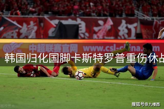 韩国归化国脚卡斯特罗普重伤休战 亚洲杯征程蒙上阴影
