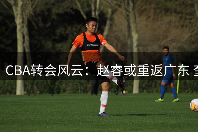 CBA转会风云：赵睿或重返广东 奎因远赴欧洲 王少杰留守北控