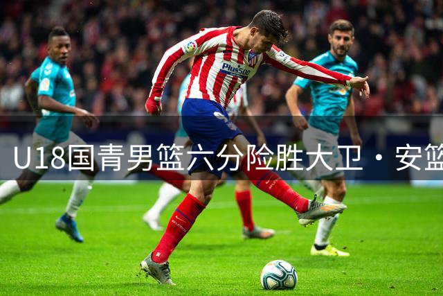 U18国青男篮六分险胜大卫·安篮球学院 张子一双十数据带队逆转
